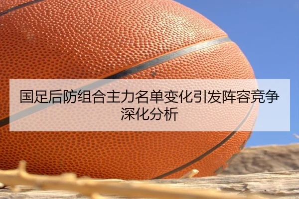 国足后防组合主力名单变化引发阵容竞争深化分析